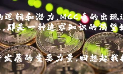 區(qū)塊鏈技術(shù)及其衍生的各種數(shù)字貨幣近年來備受關(guān)注，尤其是MCC幣（MCC Coin），它在這個不斷發(fā)展的數(shù)字資產(chǎn)領(lǐng)域中占據(jù)了獨特的地位。本文將為您深入解析MCC幣的概念、應(yīng)用價值及其對未來金融生態(tài)系統(tǒng)的潛在影響。

什么是MCC幣?
MCC幣，全稱為MCC Coin，是一種基于區(qū)塊鏈技術(shù)的數(shù)字貨幣。與比特幣和以太坊等主流加密貨幣不同，MCC幣主要集中于某些特定的應(yīng)用場景。MCC幣的設(shè)計初衷是為了滿足用戶在特定平臺上進行高效、安全的交易需求。

MCC幣的背景與發(fā)展歷程
隨著區(qū)塊鏈技術(shù)的不斷進步，更多的新型數(shù)字幣應(yīng)運而生。MCC幣作為新生產(chǎn)品，其發(fā)展的背景與市場需求息息相關(guān)。在我個人的第一份區(qū)塊鏈項目中，我了解到數(shù)字貨幣不是僅僅用來投資的工具，更是未來經(jīng)濟模式的重要組成部分。
在早期的MCC幣推廣中，它的一些功能還不夠完善，許多用戶對此持觀望態(tài)度。然而，隨著技術(shù)的迭代和社區(qū)的不斷努力，MCC幣逐漸得到了市場的認(rèn)可。讓我想起了小時候第一次接觸新事物時的好奇，那種渴望了解每一項新技術(shù)的心情，如今在看到MCC幣的發(fā)展時又重現(xiàn)。

MCC幣的實用價值
MCC幣的實用性體現(xiàn)在多個方面，首先，它可以作為支付手段，用戶可以使用MCC幣在特定商戶進行交易。這使得MCC幣在實際應(yīng)用中得到了充分體現(xiàn)?；叵胛倚r候看到的那些科技科幻電影，未來的交易無論是使用哪種貨幣，都是為了解決現(xiàn)實生活中的實際問題，MCC幣正是實現(xiàn)這一愿景的一部分。
其次，MCC幣還具備快速轉(zhuǎn)賬、低交易費用等優(yōu)勢，這使它在國際貿(mào)易、跨國電商等領(lǐng)域極具潛力。在全球化背景日益突出的今天，降低交易成本，提升效率是每個企業(yè)追求的目標(biāo)，而MCC幣恰好滿足了這一需求。
再者，MCC幣的去中心化特性使得用戶的數(shù)據(jù)安全性得到了保障。如今，網(wǎng)絡(luò)安全問題頻發(fā)，個人信息泄露的事件屢見不鮮，尤其是金融領(lǐng)域，保護好用戶數(shù)據(jù)顯得尤為重要。MCC幣采用區(qū)塊鏈技術(shù)，以其不可篡改的特性，有效降低了信息濫用的風(fēng)險。

MCC幣的市場表現(xiàn)
在數(shù)字貨幣市場中，MCC幣的表現(xiàn)可以說是波動性的，同時也充滿了機遇和挑戰(zhàn)。和很多投資者一樣，我曾經(jīng)歷過投資數(shù)字貨幣的起起伏伏。MCC幣在市場上的價格也受到了多種因素的影響，例如市場需求、投資者的情緒以及技術(shù)的發(fā)展等等。
盡管存在風(fēng)險，但MCC幣的長期潛力令人怦然心動。培養(yǎng)對市場的敏銳嗅覺，以及對數(shù)據(jù)的深入分析能力，是我在投資過程中積累的寶貴經(jīng)驗。這樣的學(xué)習(xí)過程讓我更加有信心去面對未來的挑戰(zhàn)，同時也讓我明白了投資是需要責(zé)任和耐心的。

MCC幣的前景與展望
未來，MCC幣的發(fā)展前景將受到技術(shù)創(chuàng)新、政策監(jiān)管和市場需求等多重因素的影響。在政策方面，世界各國對數(shù)字貨幣的態(tài)度各異，部分國家在積極擁抱這一新興事物，而另一些國家則保持謹(jǐn)慎態(tài)度。這讓我回想起上學(xué)時各國歷史文化的故事，各國對新興事物的接受度總是和其社會環(huán)境、經(jīng)濟背景密不可分。
在技術(shù)層面，區(qū)塊鏈技術(shù)的不斷發(fā)展將給MCC幣帶來更廣闊的應(yīng)用空間。例如，通過引入智能合約，MCC幣可以實現(xiàn)更為復(fù)雜的交易模型，使得它的應(yīng)用場景進一步擴展到金融、物流、醫(yī)療等多個行業(yè)。
市場需求方面，隨著數(shù)字經(jīng)濟的迅速崛起，越來越多的消費者和商家開始接受數(shù)字貨幣作為支付方式。這一變化不僅是市場趨勢的體現(xiàn)，更是金融科技發(fā)展對傳統(tǒng)經(jīng)濟撼動的重要標(biāo)志。

個人觀點與體驗
作為一名對區(qū)塊鏈技術(shù)充滿熱情的人，我認(rèn)為MCC幣在數(shù)字經(jīng)濟轉(zhuǎn)型中扮演了重要角色。曾幾何時，我也是區(qū)塊鏈領(lǐng)域的門外漢，后來隨著不斷的實踐和學(xué)習(xí)，逐漸深入了解了其背后的邏輯和潛力。MCC幣的出現(xiàn)進一步推動了我對行業(yè)的熱愛和探索。
此外，通過參與MCC幣的社區(qū)，我感受到了一種歸屬感和參與感。在這里，有志同道合的人共同探討、分享經(jīng)驗，形成了一種良好的學(xué)習(xí)氛圍。這讓我想起小時候和小伙伴一起探險的快樂，那是一種追求知識的渴望如潮水般涌來。

結(jié)論
MCC幣作為一種新興數(shù)字貨幣，憑借其獨特的市場定位和技術(shù)優(yōu)勢，正在逐漸展現(xiàn)出其潛在的價值。在未來的發(fā)展過程中，MCC幣不僅能滿足用戶的實際需求，更可能成為推動數(shù)字經(jīng)濟發(fā)展的重要力量?；叵肫鹞医佑|區(qū)塊鏈的整個過程，無論是學(xué)習(xí)的曲折還是收獲的喜悅，都讓我對未來更加充滿期待。我也希望所有對MCC幣感興趣的人都能與我一起，共同見證這一新興領(lǐng)域的不斷發(fā)展與演變。