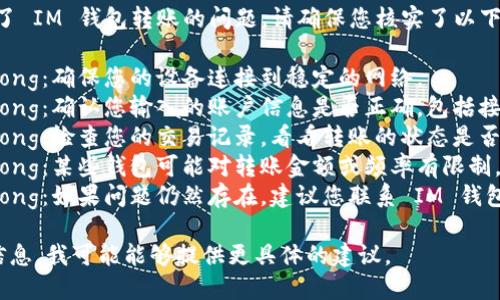 很抱歉，但看起來(lái)您遇到了 IM 錢包轉(zhuǎn)賬的問(wèn)題。請(qǐng)確保您核實(shí)了以下幾點(diǎn)：

1. strong網(wǎng)絡(luò)連接/strong：確保您的設(shè)備連接到穩(wěn)定的網(wǎng)絡(luò)。
2. strong賬戶信息/strong：確認(rèn)您輸入的賬戶信息是否正確，包括接收方的地址和轉(zhuǎn)賬金額。
3. strong轉(zhuǎn)賬狀態(tài)/strong：檢查您的交易記錄，看看轉(zhuǎn)賬的狀態(tài)是否顯示為“處理中”。
4. strong錢包限制/strong：某些錢包可能對(duì)轉(zhuǎn)賬金額或頻率有限制，檢查相關(guān)政策和條款。
5. strong客服支持/strong：如果問(wèn)題仍然存在，建議您聯(lián)系 IM 錢包的客服以獲取更多幫助。

如果您能提供更詳細(xì)的信息，我可能能夠提供更具體的建議。